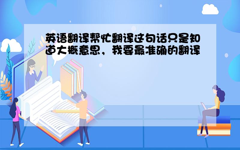 英语翻译帮忙翻译这句话只是知道大概意思，我要最准确的翻译