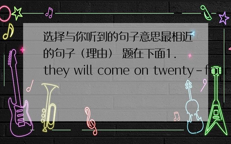 选择与你听到的句子意思最相近的句子（理由） 题在下面1.they will come on twenty-four,saturdayA.they arrived on the twenty-fourth,saturdayB.they will come here on the date of 24th ,saturdayC.they will go back on the twenty-four,