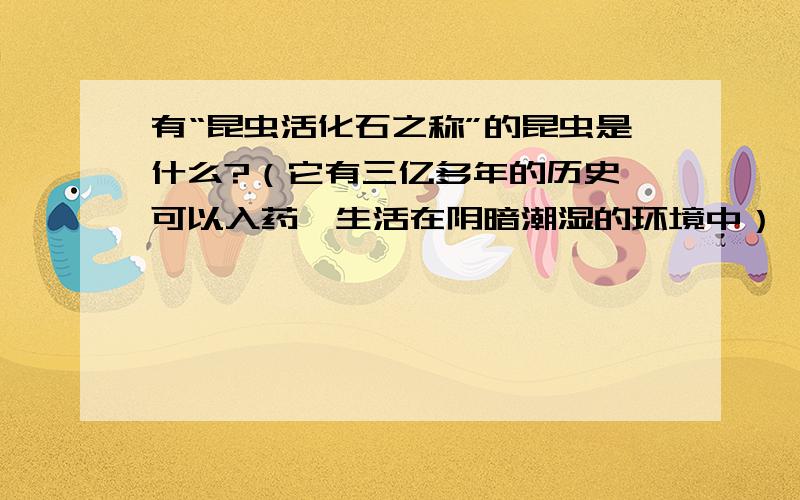 有“昆虫活化石之称”的昆虫是什么?（它有三亿多年的历史,可以入药,生活在阴暗潮湿的环境中）