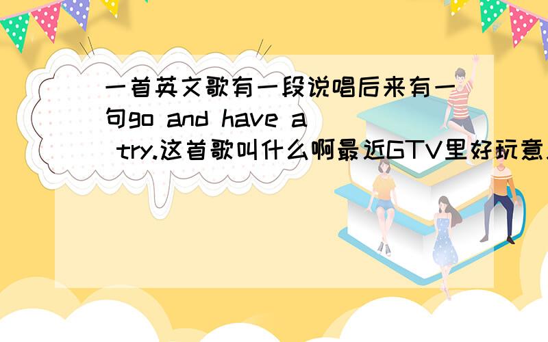 一首英文歌有一段说唱后来有一句go and have a try.这首歌叫什么啊最近GTV里好玩意儿,也就是卖东西的节目,背景音乐就是这首,到底叫什么啊...