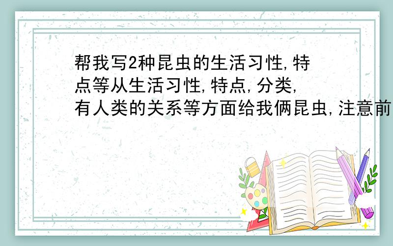 帮我写2种昆虫的生活习性,特点等从生活习性,特点,分类,有人类的关系等方面给我俩昆虫,注意前面的那些也都要写上