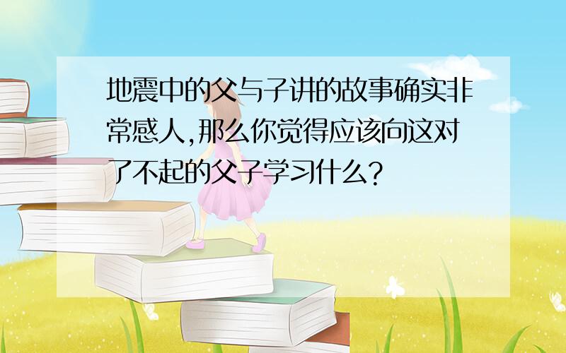 地震中的父与子讲的故事确实非常感人,那么你觉得应该向这对了不起的父子学习什么?