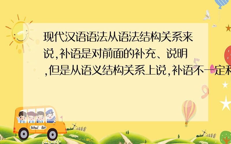 现代汉语语法从语法结构关系来说,补语是对前面的补充、说明,但是从语义结构关系上说,补语不一定和前面的动词性、形容词性词语发生关系,请说明,请回答的详细些,尽量多点.