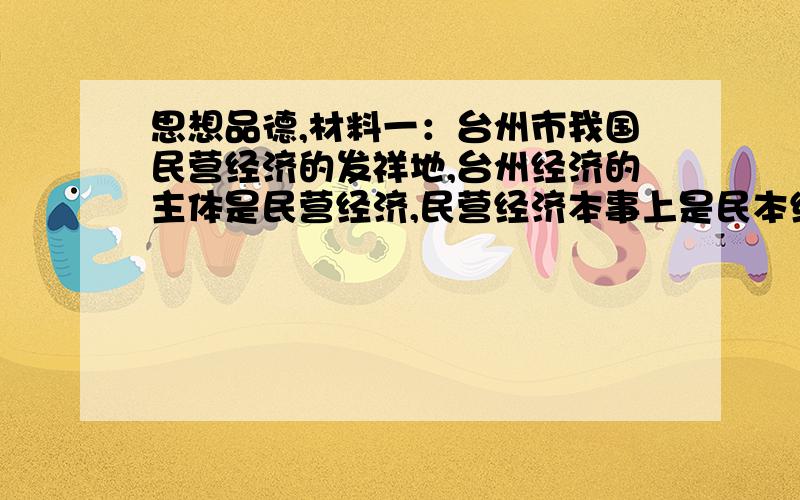 思想品德,材料一：台州市我国民营经济的发祥地,台州经济的主体是民营经济,民营经济本事上是民本经济即民有,民营和民享.民营经济占全市经济总量的95％以上,台州95万家企业,98％以上是民