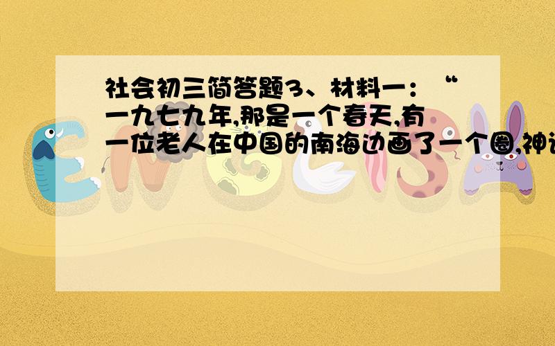 社会初三简答题3、材料一：“一九七九年,那是一个春天,有一位老人在中国的南海边画了一个圈,神话般的崛起座座城,奇迹般地聚起座座金山.……（《春天的故事》歌词）材料二：粮票、布