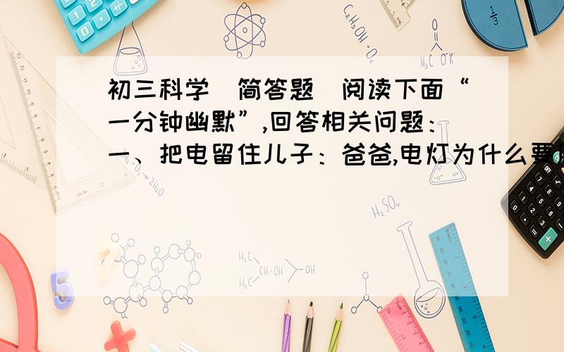 初三科学(简答题）阅读下面“一分钟幽默”,回答相关问题：一、把电留住儿子：爸爸,电灯为什么要用两根线?爸爸：一根来电,一根还要让电回去.儿子：那把这一根剪断,只让电来,不让它回