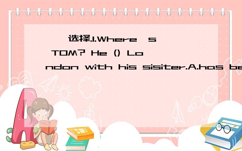 一、选择.1.Where's TOM? He () London with his sisiter.A.has been to B.has gone to C. comes from D.went to2.Some students () sbsent () school () yesterday.A.are,from B.are,at C.were,from D.were,for3.() you () school yesterday?A.Are,at B.Were, in C