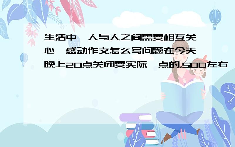 生活中,人与人之间需要相互关心,感动作文怎么写问题在今天晚上20点关闭要实际一点的，500左右,