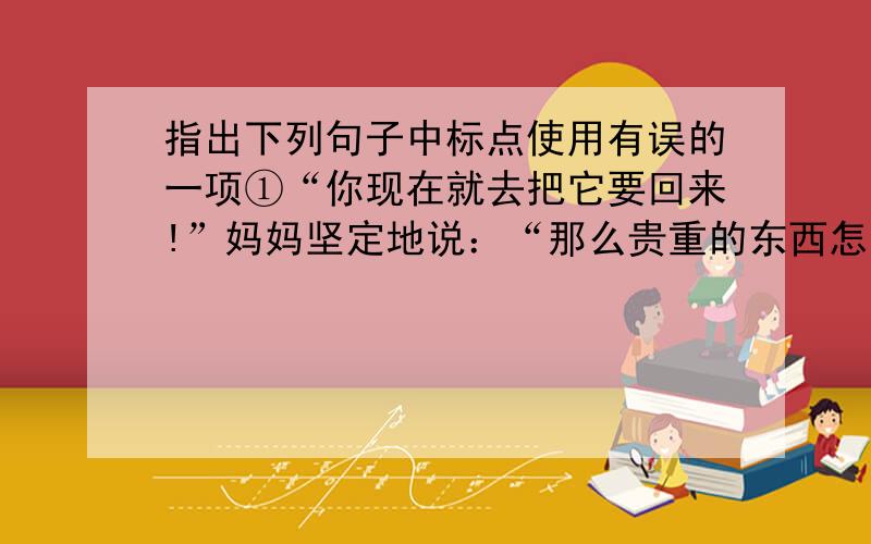 指出下列句子中标点使用有误的一项①“你现在就去把它要回来!”妈妈坚定地说：“那么贵重的东西怎么能随便送人呢!要不我和你一同去!”②她嘿嘿的笑着：“我妈是婆婆嘴,她要是知道,