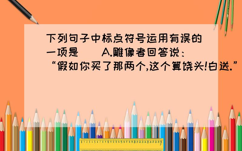 下列句子中标点符号运用有误的一项是（）A.雕像者回答说：“假如你买了那两个,这个算饶头!白送.”B.萤火虫?”盲孩子向夜空大声问着.C.女娲给自己心爱的孩子取了一个名字,叫做“人”.D.