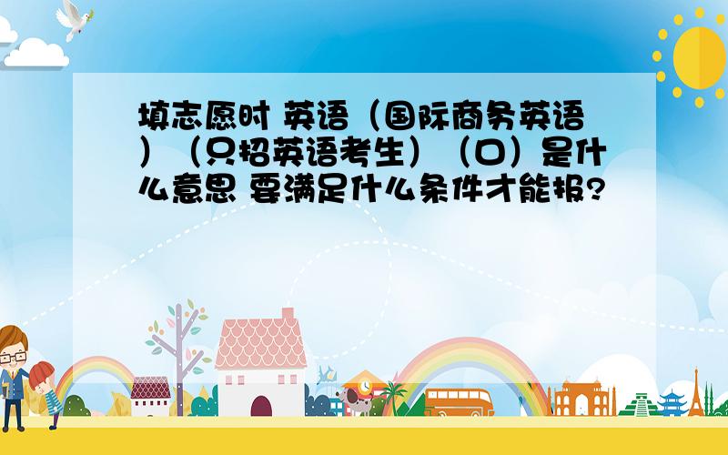 填志愿时 英语（国际商务英语）（只招英语考生）（口）是什么意思 要满足什么条件才能报?