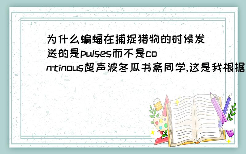 为什么蝙蝠在捕捉猎物的时候发送的是pulses而不是continous超声波冬瓜书斋同学,这是我根据我们老师发的答案而翻译过来的,有两个个原因,：1 要是是连续波的话,那么反射回来的波与传送出去