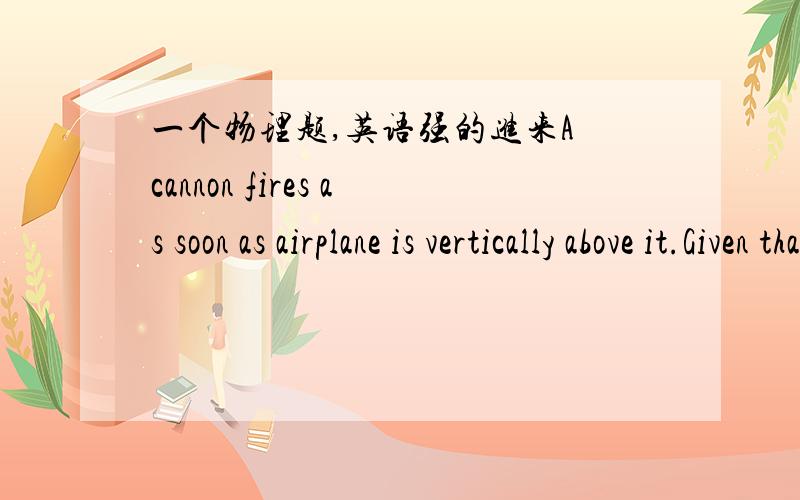 一个物理题,英语强的进来A cannon fires as soon as airplane is vertically above it.Given that the airplane is traveling horizontally at speed U and the speed of the cannon ball isV=2Uwhat is the range of vertical distance of the airplane abo