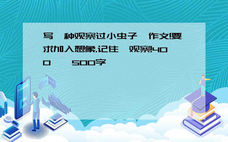 写一种观察过小虫子,作文!要求加入想象.记住,观察!400——500字