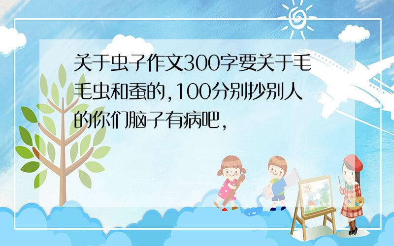 关于虫子作文300字要关于毛毛虫和蚕的,100分别抄别人的你们脑子有病吧,