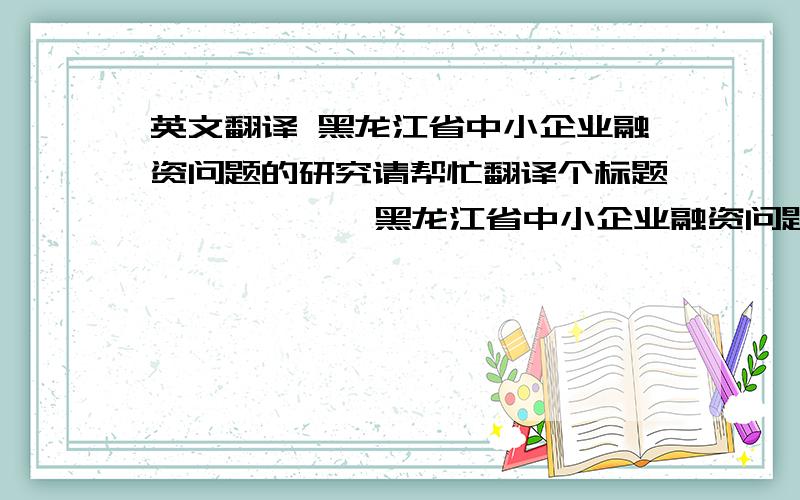 英文翻译 黑龙江省中小企业融资问题的研究请帮忙翻译个标题  ————  黑龙江省中小企业融资问题的研究谢谢