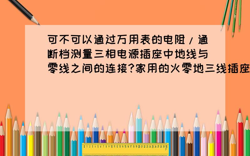 可不可以通过万用表的电阻/通断档测量三相电源插座中地线与零线之间的连接?家用的火零地三线插座万用表测电阻时候的内部电路里有一个直流电源,通过这个直流电源给外部待测电阻提供