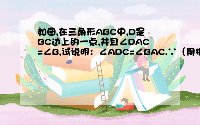 如图,在三角形ABC中,D是BC边上的一点,并且∠DAC=∠B,试说明：∠ADC=∠BAC.∵（用推理格式解此题）