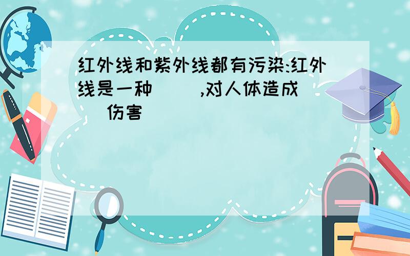 红外线和紫外线都有污染:红外线是一种( ),对人体造成( )伤害