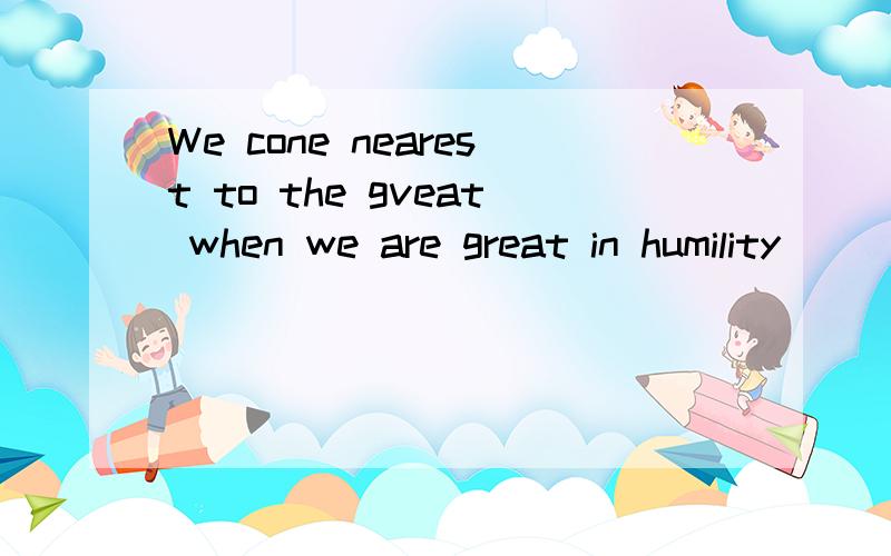 We cone nearest to the gveat when we are great in humility