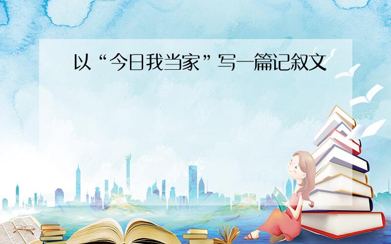 以“今日我当家”写一篇记叙文