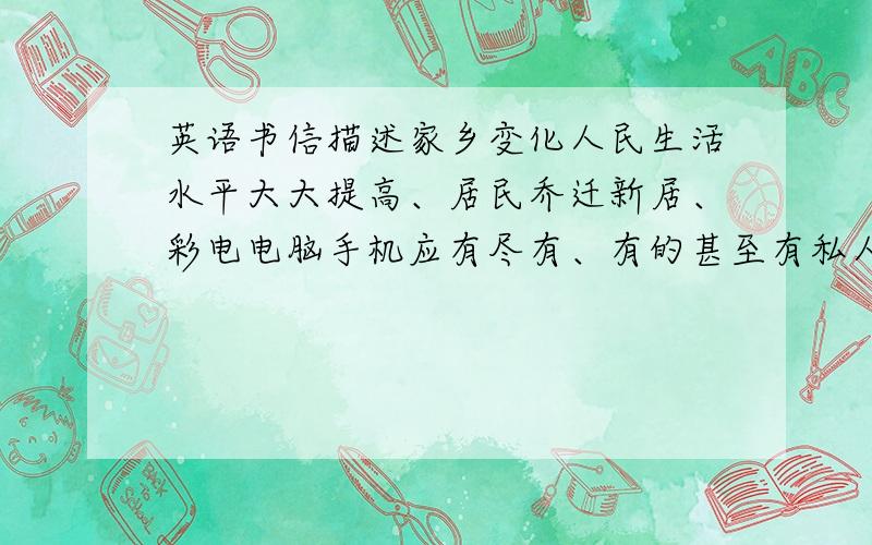 英语书信描述家乡变化人民生活水平大大提高、居民乔迁新居、彩电电脑手机应有尽有、有的甚至有私人轿车、环境越来越好、新建公园、道路宽、绿树成因、希望他毕业回国、为家乡出力
