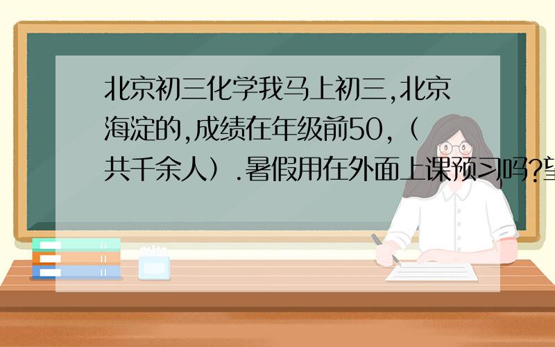 北京初三化学我马上初三,北京海淀的,成绩在年级前50,（共千余人）.暑假用在外面上课预习吗?望学长学姐解答!看后满意再加分