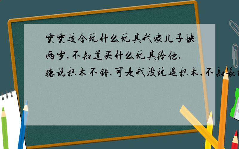 宝宝适合玩什么玩具我家儿子快两岁,不知道买什么玩具给他,听说积木不错,可是我没玩过积木,不知长的什么样子,在哪里能买到?