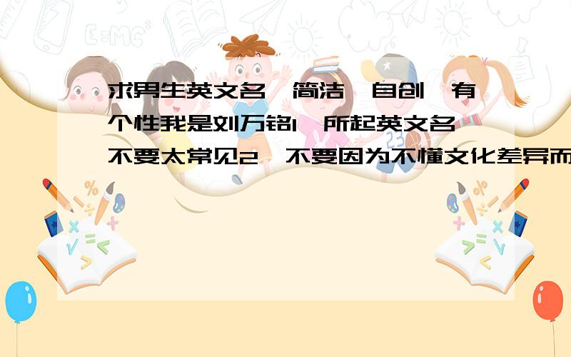 求男生英文名,简洁,自创,有个性我是刘万铭1、所起英文名不要太常见2、不要因为不懂文化差异而犯忌3、不要用错性别5、不要用错词性6、最好与中文名发音一致7、如第6条做不到,则争取英