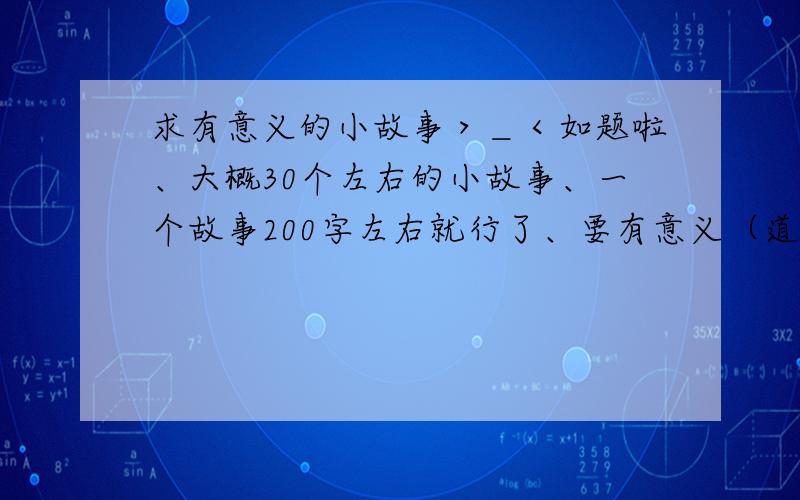 求有意义的小故事＞＿＜如题啦、大概30个左右的小故事、一个故事200字左右就行了、要有意义（道理）的故事最好是有意义（道理）一起、有类似问题的答案就不需要各位抄袭过来了、因