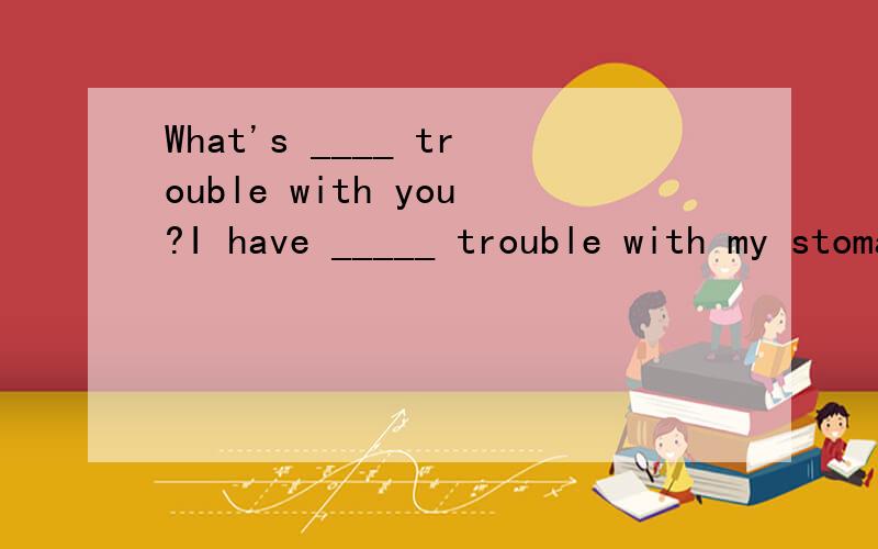 What's ____ trouble with you?I have _____ trouble with my stomach.A /; the.B the; the.C the; a.D the;/ 选哪个?为什么?