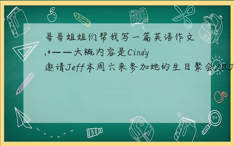 哥哥姐姐们帮我写一篇英语作文,+——大概内容是Cindy邀请Jeff本周六来参加她的生日聚会,但Jeff因故不能参加．请根据下列汉语提示,帮Jeff给Cindy发一封电子邮件,简单说明一下他不能参加聚会