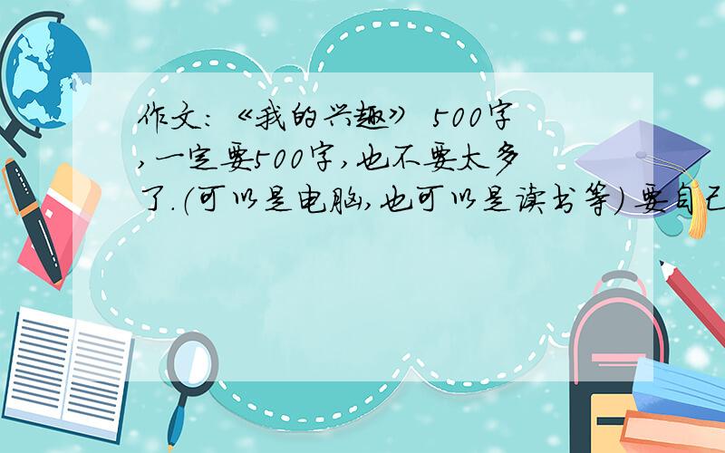 作文：《我的兴趣》 500字,一定要500字,也不要太多了.（可以是电脑,也可以是读书等） 要自己写的.如果好的话还可以多加分,一定要500字以上,也别太多了.要有六年级的语气哈.