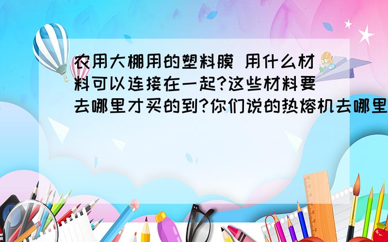 农用大棚用的塑料膜 用什么材料可以连接在一起?这些材料要去哪里才买的到?你们说的热熔机去哪里买?