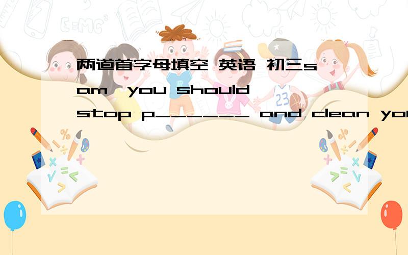 两道首字母填空 英语 初三sam,you should stop p______ and clean your badroom.it is a real mess. i think that these school rules are too old and they should be c______.