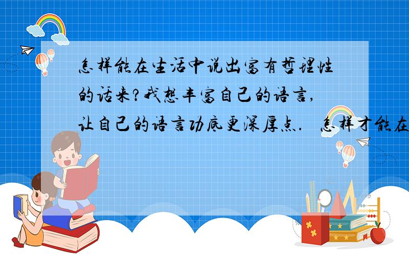 怎样能在生活中说出富有哲理性的话来?我想丰富自己的语言,让自己的语言功底更深厚点.   怎样才能在生活中随口就能说出很有哲理,语言功底深厚的话?   推荐读一些哪样的书?还是怎样.完整