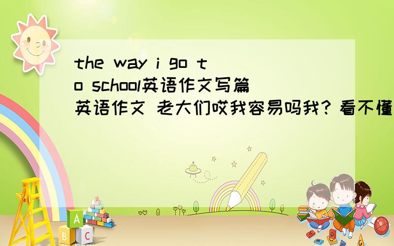 the way i go to school英语作文写篇英语作文 老大们哎我容易吗我？看不懂我写的是不？我说写篇作文，没叫你们翻译！