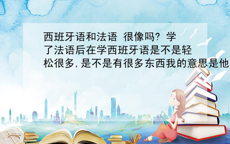 西班牙语和法语 很像吗? 学了法语后在学西班牙语是不是轻松很多,是不是有很多东西我的意思是他们俩之间是不是有很多交集.我是说.学会法语里的语法,单词,句子结构,是不是和西 语一样的