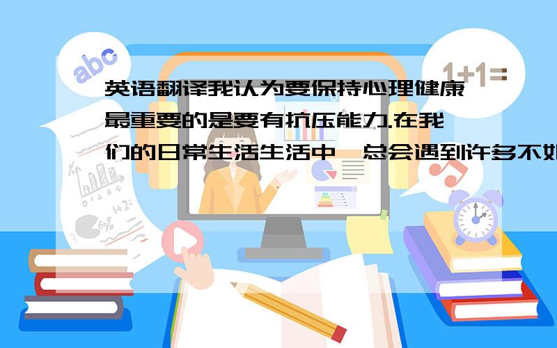 英语翻译我认为要保持心理健康最重要的是要有抗压能力.在我们的日常生活生活中,总会遇到许多不如意的事情,这时我们要学会释放压力,以正确的态度对待来自家庭,学业的压力.拿马加爵来