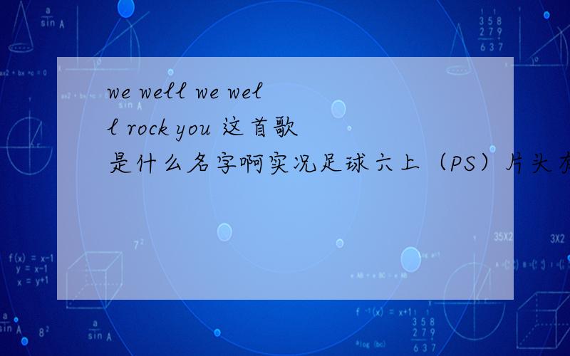 we well we well rock you 这首歌是什么名字啊实况足球六上（PS）片头有这首哥好象百事可乐广告也有这首歌是 U2唱的么?