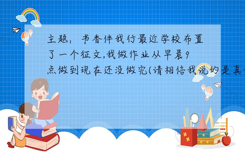 主题：书香伴我行最近学校布置了一个征文,我做作业从早晨9点做到现在还没做完(请相信我说的是真的）实在是写不下去了,明天还有一天的课,求提供这篇作文供我参考,具体要求：800~1000字