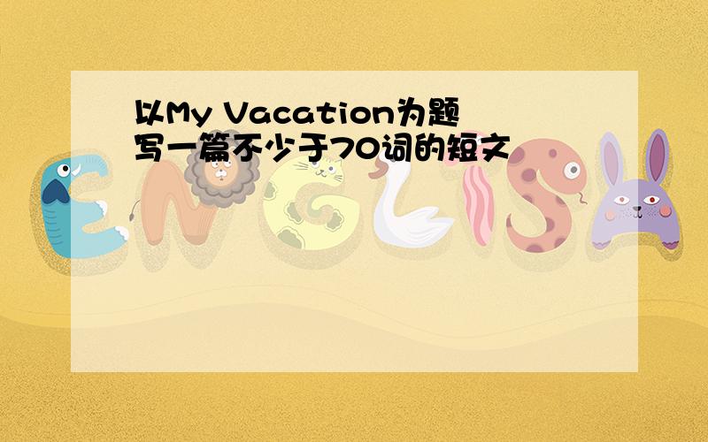 以My Vacation为题写一篇不少于70词的短文