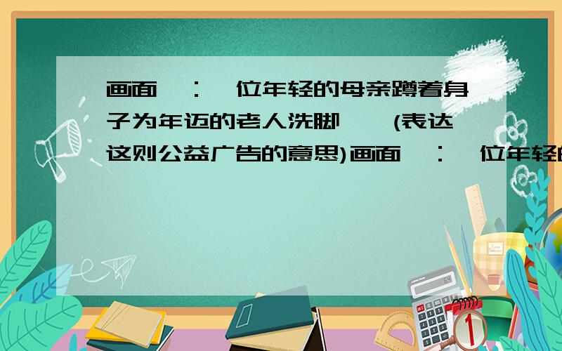 画面一：一位年轻的母亲蹲着身子为年迈的老人洗脚……(表达这则公益广告的意思)画面一：一位年轻的母亲蹲着身子为年迈的老人洗脚,一个四五岁的小男孩站在母亲的身旁专注地看着；画