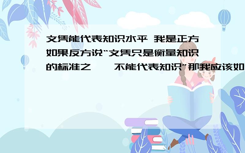 文凭能代表知识水平 我是正方如果反方说“文凭只是衡量知识的标准之一,不能代表知识”那我应该如何作答?