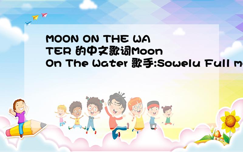 MOON ON THE WATER 的中文歌词Moon On The Water 歌手:Sowelu Full moon sways Gently in the night of one fine day On my way Looking for a moment with my dear Full moon waves Slowly on the surface of the lake You were there Smiling in my arms for a