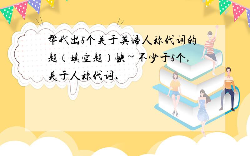 帮我出5个关于英语人称代词的题（填空题）快~不少于5个,关于人称代词、