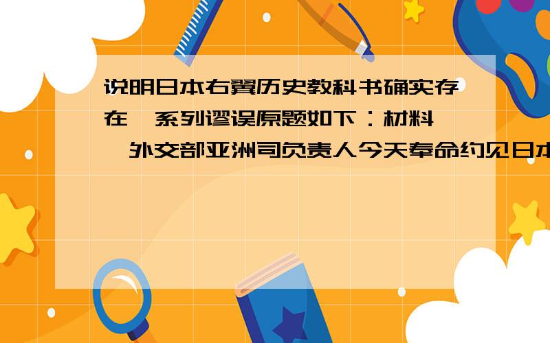 说明日本右翼历史教科书确实存在一系列谬误原题如下：材料一、外交部亚洲司负责人今天奉命约见日本驻华使馆公使,再次要求日本政府采取有效措施,纠正日本右翼历史教科书中的严重错