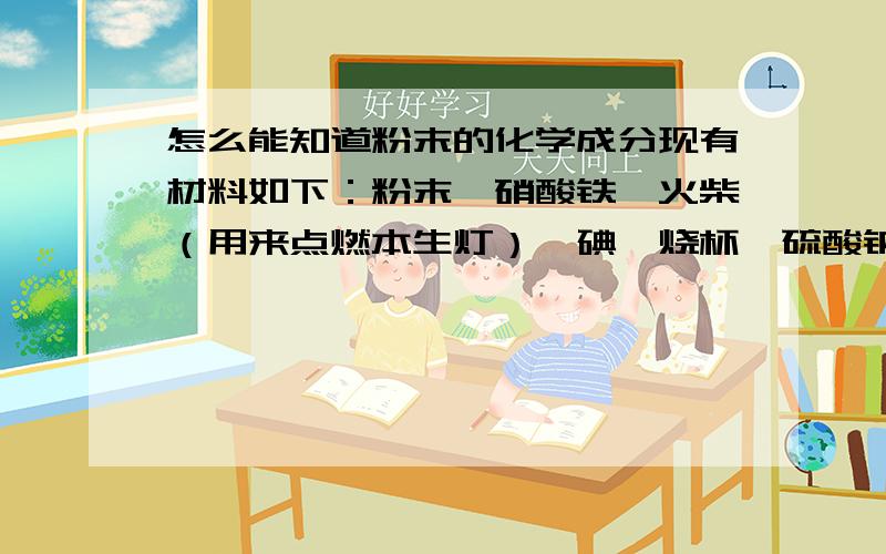 怎么能知道粉末的化学成分现有材料如下：粉末,硝酸铁、火柴（用来点燃本生灯）、碘、烧杯、硫酸钠、硫酸、盐酸、蒸馏水、硫酸铁,怎么才能知道粉末的化学成分?