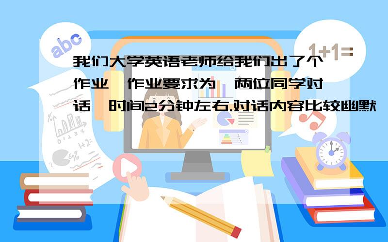 我们大学英语老师给我们出了个作业,作业要求为,两位同学对话,时间2分钟左右.对话内容比较幽默,最好可以让听众（老师）听完后觉得好笑.要中英文翻译.