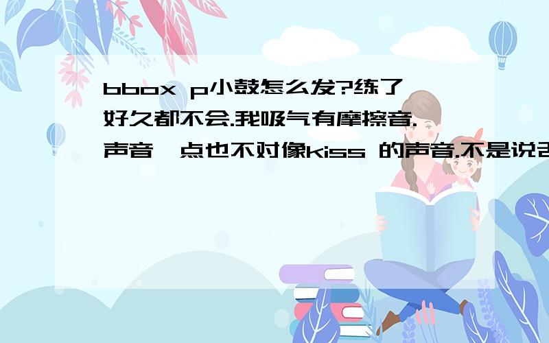 bbox p小鼓怎么发?练了好久都不会.我吸气有摩擦音.声音一点也不对像kiss 的声音.不是说舌头抵住下嘴唇嘛.就是吸气一点也不像.怎么办啊.练了好久的